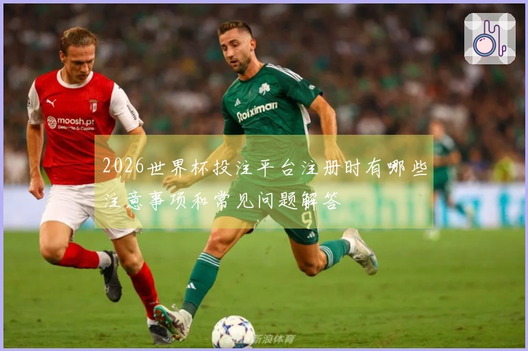 2026世界杯投注平台注册时有哪些注意事项和常见问题解答